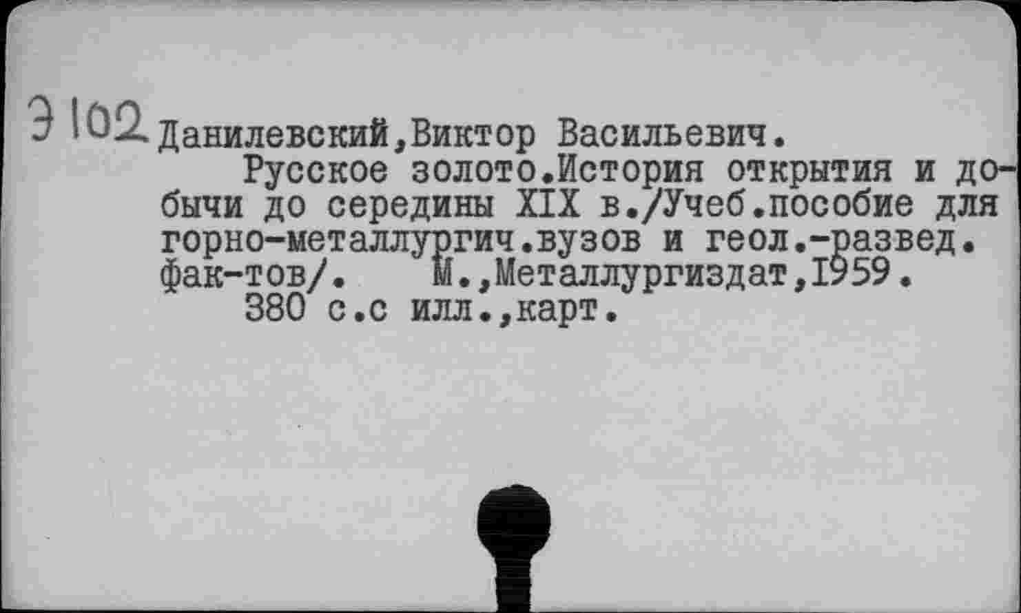 ﻿Ю2.данилевекий,Виктор Васильевич.
Русское золото.История открытия и добычи до середины XIX в./Учеб.пособие для
горно-металлургич.вузов и геол.-развед.
фак-тов/. м.,Металлургиздат,1959.
380 с.с илл.,карт.